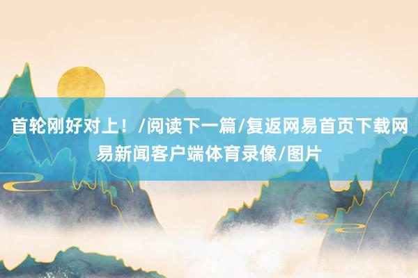 首轮刚好对上！/阅读下一篇/复返网易首页下载网易新闻客户端体育录像/图片