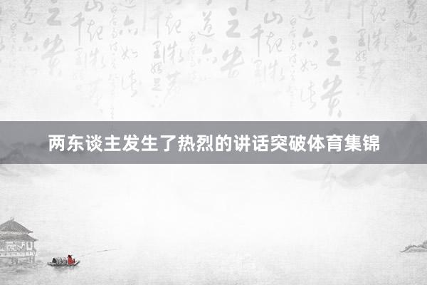 两东谈主发生了热烈的讲话突破体育集锦