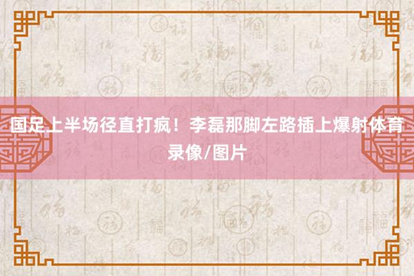 国足上半场径直打疯！李磊那脚左路插上爆射体育录像/图片