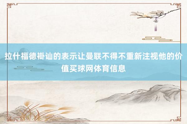 拉什福德褂讪的表示让曼联不得不重新注视他的价值买球网体育信息