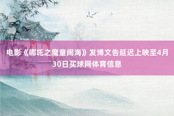 电影《哪吒之魔童闹海》发博文告延迟上映至4月30日买球网体育信息