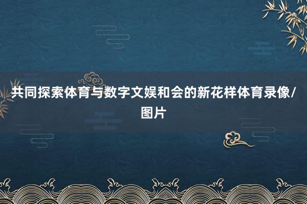 共同探索体育与数字文娱和会的新花样体育录像/图片