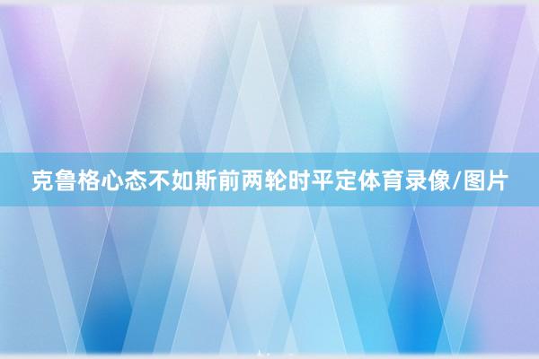 克鲁格心态不如斯前两轮时平定体育录像/图片