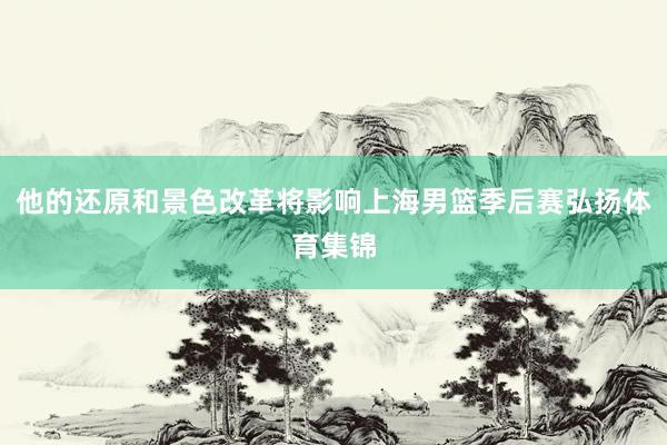 他的还原和景色改革将影响上海男篮季后赛弘扬体育集锦