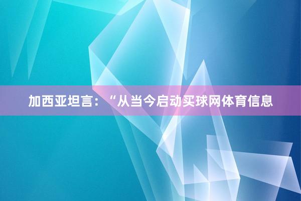 加西亚坦言：“从当今启动买球网体育信息