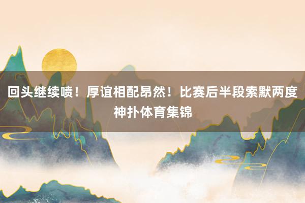 回头继续喷！厚谊相配昂然！比赛后半段索默两度神扑体育集锦