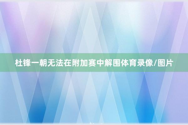 杜锋一朝无法在附加赛中解围体育录像/图片