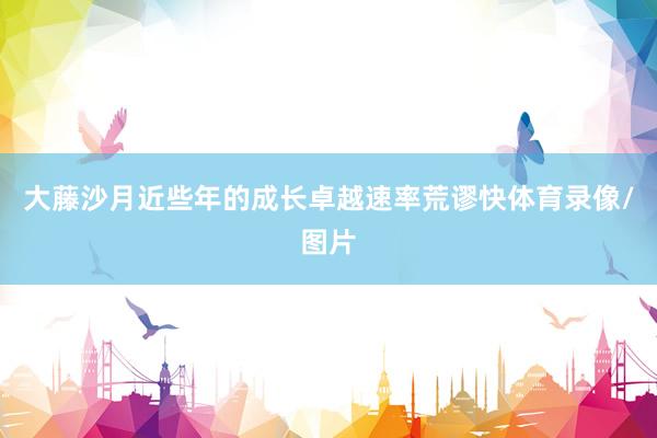 大藤沙月近些年的成长卓越速率荒谬快体育录像/图片