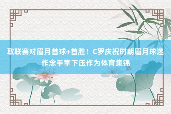 取联赛对眉月首球+首胜！C罗庆祝时朝眉月球迷作念手掌下压作为体育集锦