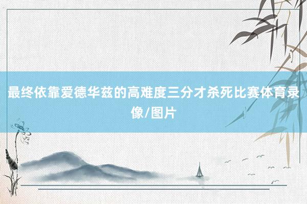 最终依靠爱德华兹的高难度三分才杀死比赛体育录像/图片