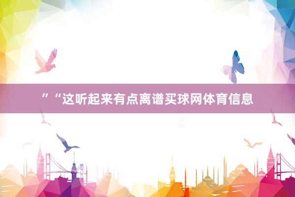 ”“这听起来有点离谱买球网体育信息