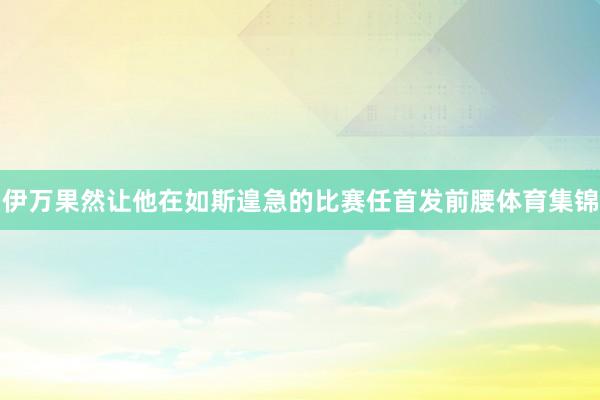 伊万果然让他在如斯遑急的比赛任首发前腰体育集锦