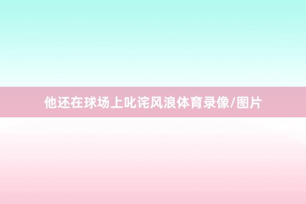 他还在球场上叱诧风浪体育录像/图片