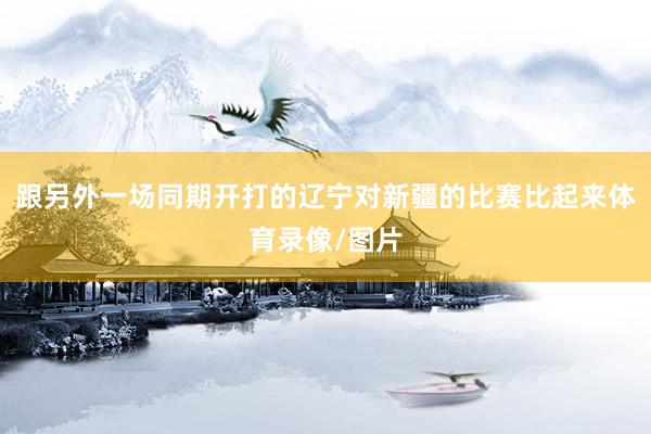 跟另外一场同期开打的辽宁对新疆的比赛比起来体育录像/图片