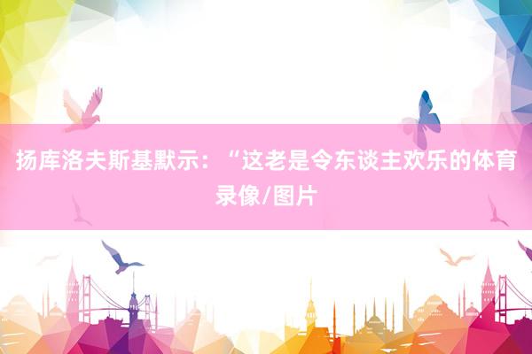 扬库洛夫斯基默示：“这老是令东谈主欢乐的体育录像/图片