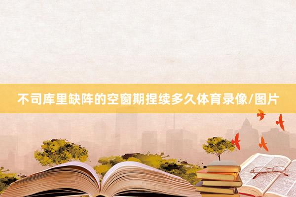 不司库里缺阵的空窗期捏续多久体育录像/图片