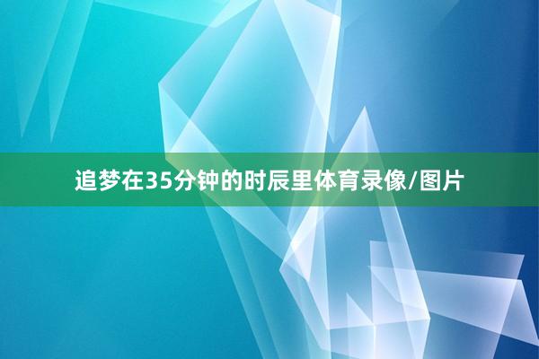 追梦在35分钟的时辰里体育录像/图片