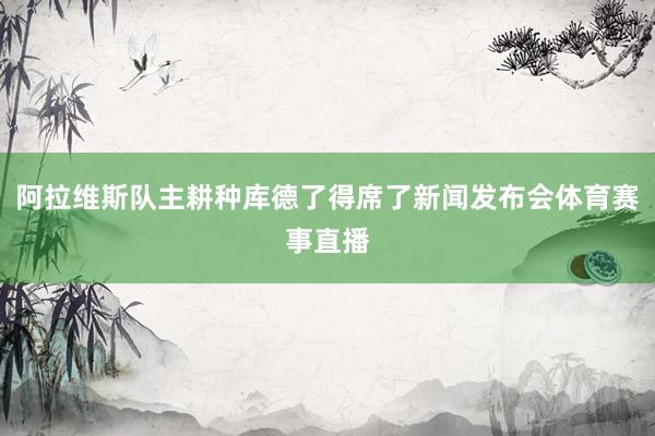 阿拉维斯队主耕种库德了得席了新闻发布会体育赛事直播