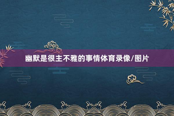 幽默是很主不雅的事情体育录像/图片