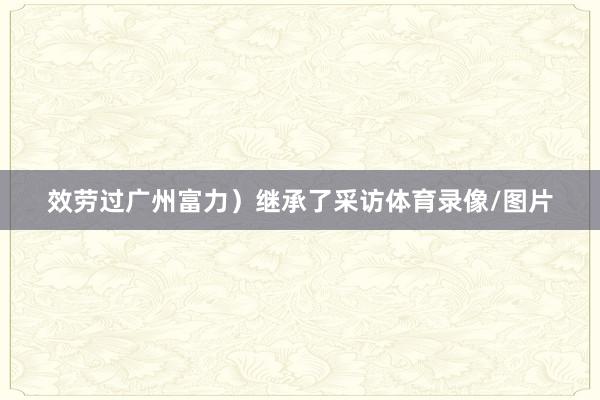 效劳过广州富力）继承了采访体育录像/图片