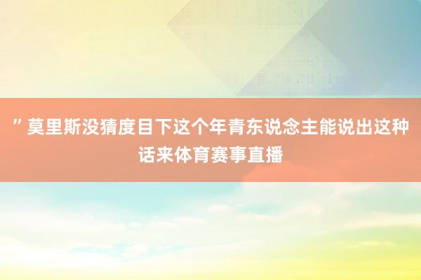 ”莫里斯没猜度目下这个年青东说念主能说出这种话来体育赛事直播