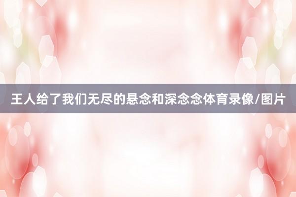 王人给了我们无尽的悬念和深念念体育录像/图片