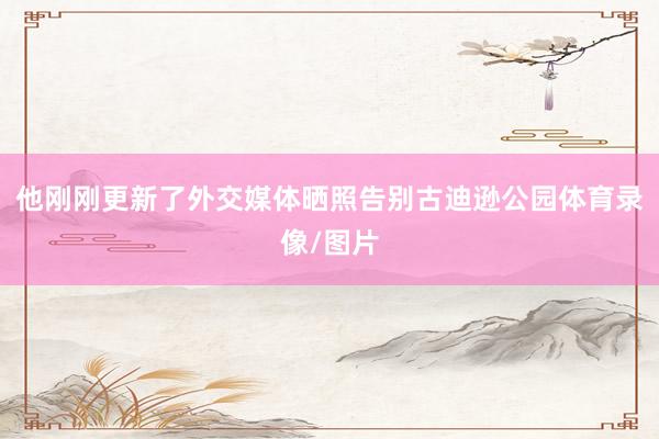 他刚刚更新了外交媒体晒照告别古迪逊公园体育录像/图片