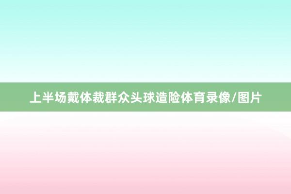 上半场戴体裁群众头球造险体育录像/图片