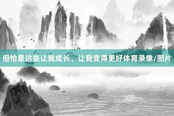 但恰是这些让我成长、让我变得更好体育录像/图片