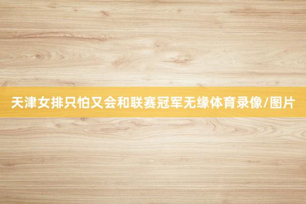 天津女排只怕又会和联赛冠军无缘体育录像/图片