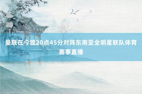 曼联在今晚20点45分对阵东南亚全明星联队体育赛事直播