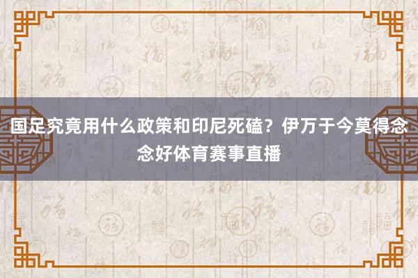 国足究竟用什么政策和印尼死磕？伊万于今莫得念念好体育赛事直播