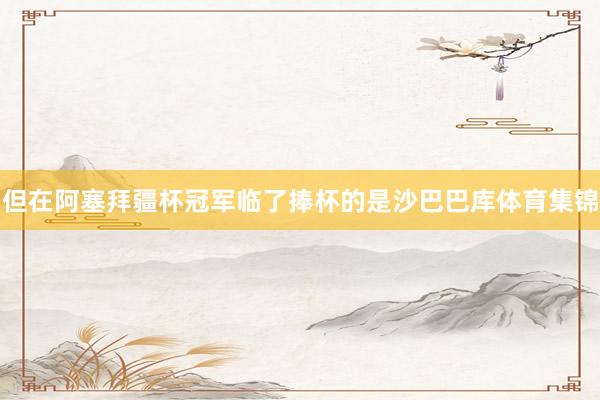 但在阿塞拜疆杯冠军临了捧杯的是沙巴巴库体育集锦
