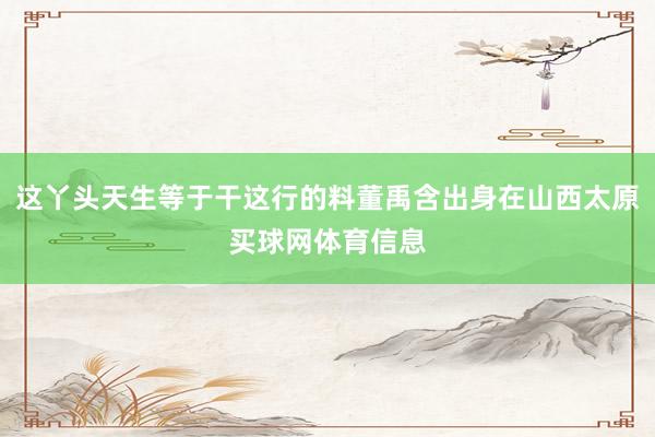 这丫头天生等于干这行的料董禹含出身在山西太原买球网体育信息