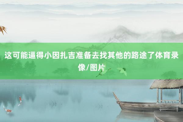 这可能逼得小因扎吉准备去找其他的路途了体育录像/图片