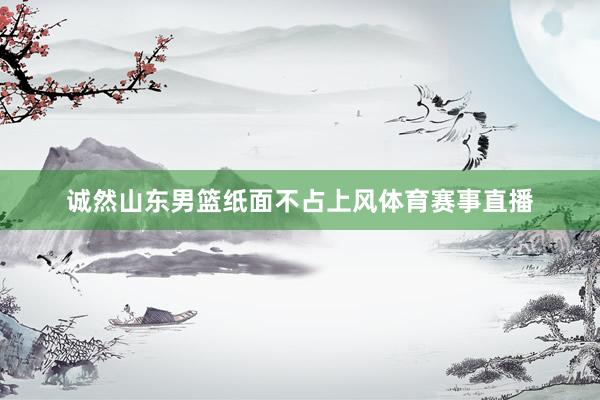 诚然山东男篮纸面不占上风体育赛事直播
