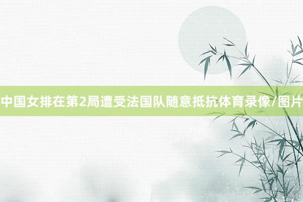 中国女排在第2局遭受法国队随意抵抗体育录像/图片