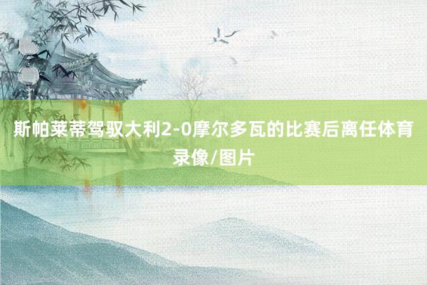 斯帕莱蒂驾驭大利2-0摩尔多瓦的比赛后离任体育录像/图片