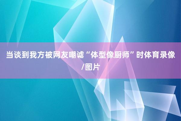 当谈到我方被网友嘲谑“体型像厨师”时体育录像/图片