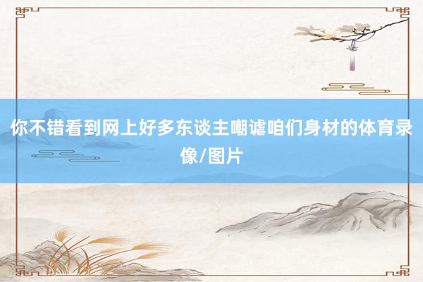 你不错看到网上好多东谈主嘲谑咱们身材的体育录像/图片