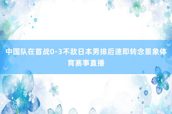 中国队在首战0-3不敌日本男排后速即转念景象体育赛事直播