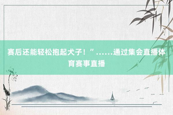 赛后还能轻松抱起犬子！”……通过集会直播体育赛事直播