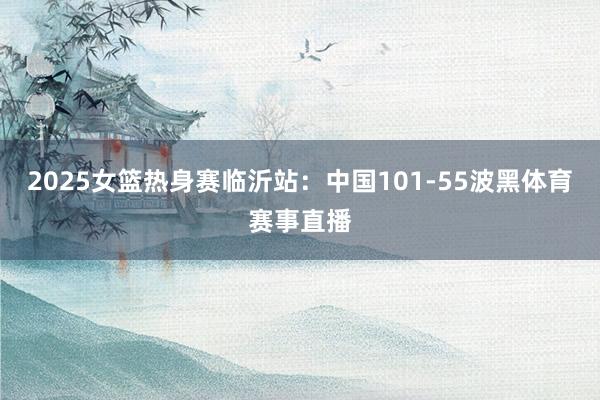 2025女篮热身赛临沂站：中国101-55波黑体育赛事直播