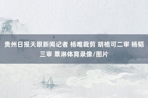贵州日报天眼新闻记者 杨唯裁剪 胡桅可二审 杨韬三审 覃淋体育录像/图片