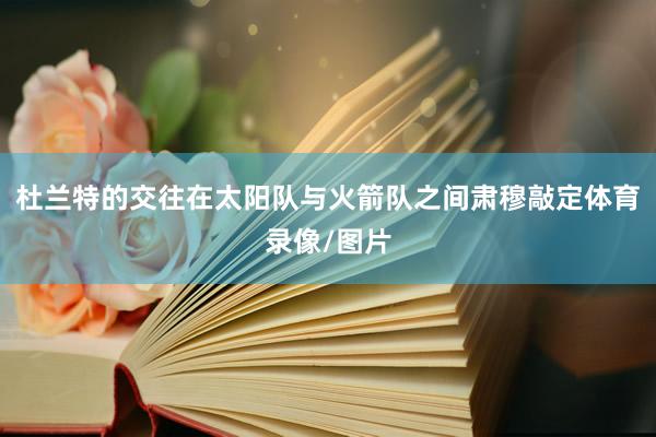 杜兰特的交往在太阳队与火箭队之间肃穆敲定体育录像/图片