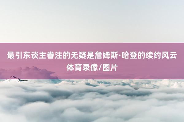 最引东谈主眷注的无疑是詹姆斯·哈登的续约风云体育录像/图片