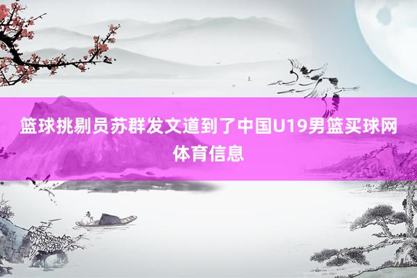 篮球挑剔员苏群发文道到了中国U19男篮买球网体育信息