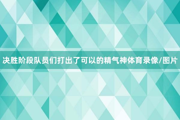 决胜阶段队员们打出了可以的精气神体育录像/图片