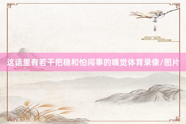 这话里有若干把稳和怕闯事的嗅觉体育录像/图片