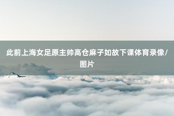 此前上海女足原主帅高仓麻子如故下课体育录像/图片